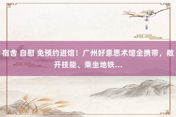 宿舍 自慰 免预约进馆！广州好意思术馆全携带，敞开技能、乘坐地铁...