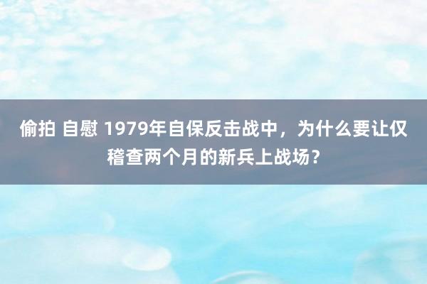 偷拍 自慰 1979年自保反击战中，为什么要让仅稽查两个月的新兵上战场？