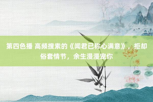 第四色播 高频搜索的《闻君已称心满意》，拒却俗套情节，余生漫漫宠你