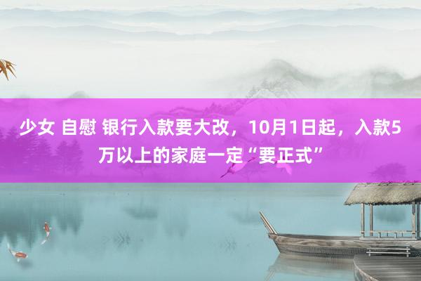 少女 自慰 银行入款要大改，10月1日起，入款5万以上的家庭一定“要正式”