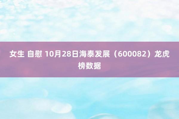 女生 自慰 10月28日海泰发展（600082）龙虎榜数据