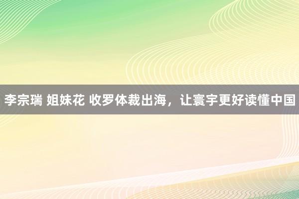 李宗瑞 姐妹花 收罗体裁出海，让寰宇更好读懂中国