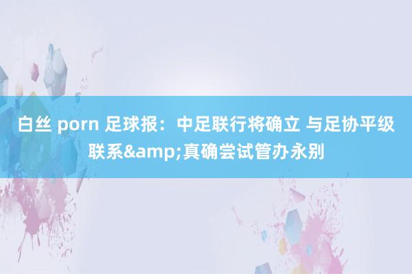 白丝 porn 足球报:中足联行将确立 与足协平级联系&真确尝试管办永别