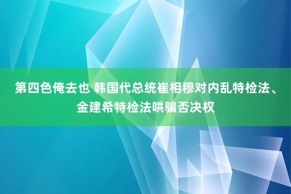 第四色俺去也 韩国代总统崔相穆对内乱特检法、金建希特检法哄骗否决权