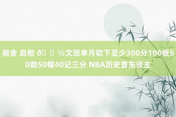 宿舍 自慰 👽文班单月砍下至少300分100板50助50帽40记三分 NBA历史首东谈主