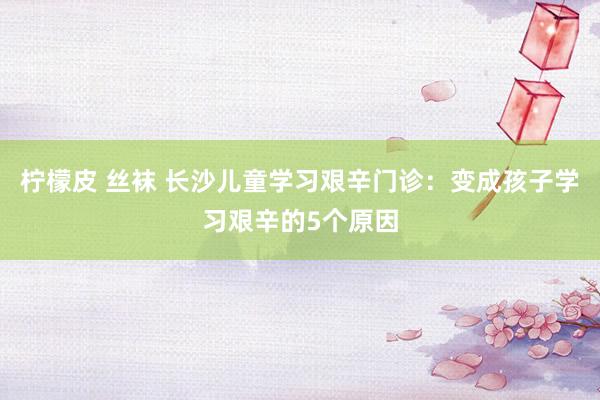 柠檬皮 丝袜 长沙儿童学习艰辛门诊：变成孩子学习艰辛的5个原因