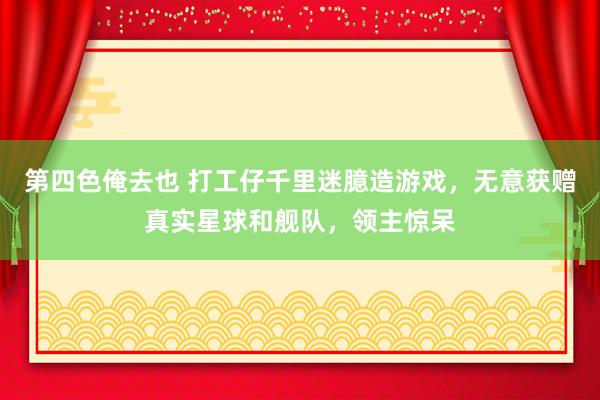 第四色俺去也 打工仔千里迷臆造游戏，无意获赠真实星球和舰队，领主惊呆