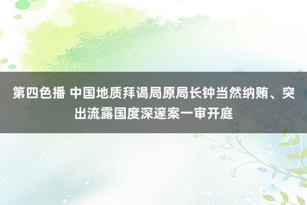 第四色播 中国地质拜谒局原局长钟当然纳贿、突出流露国度深邃案一审开庭
