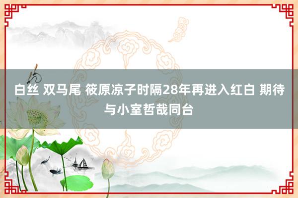白丝 双马尾 筱原凉子时隔28年再进入红白 期待与小室哲哉同台