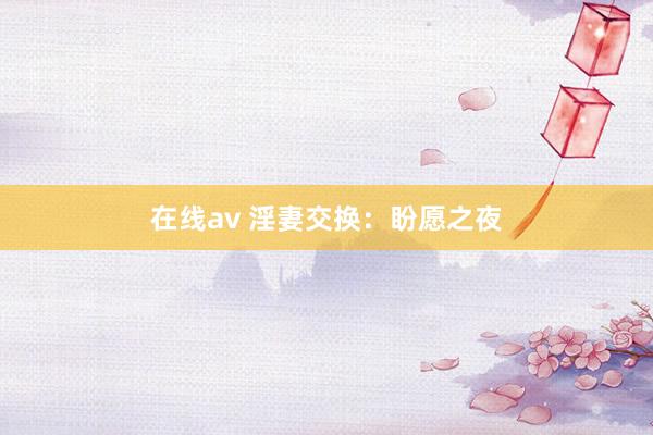 在线av 淫妻交换：盼愿之夜