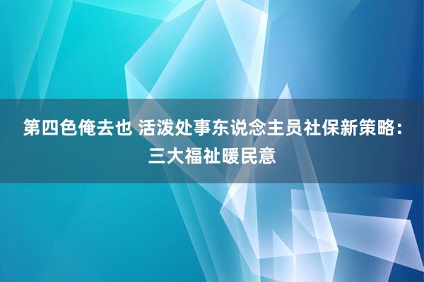 第四色俺去也 活泼处事东说念主员社保新策略：三大福祉暖民意