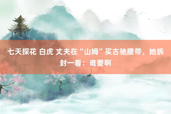七天探花 白虎 丈夫在“山姆”买古驰腰带，她拆封一看：谁要啊