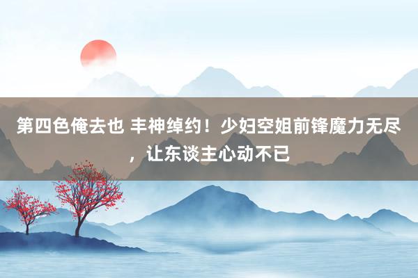 第四色俺去也 丰神绰约！少妇空姐前锋魔力无尽，让东谈主心动不已