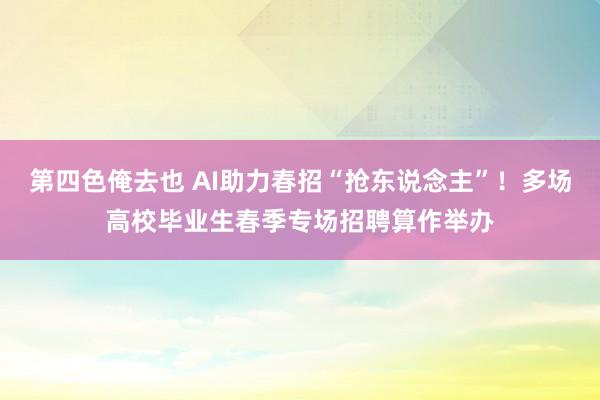 第四色俺去也 AI助力春招“抢东说念主”！多场高校毕业生春季专场招聘算作举办