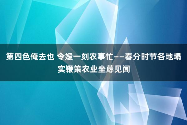 第四色俺去也 令嫒一刻农事忙——春分时节各地塌实鞭策农业坐蓐见闻