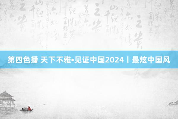 第四色播 天下不雅•见证中国2024丨最炫中国风