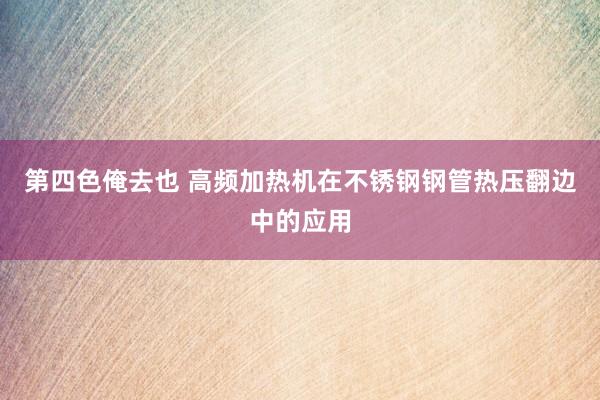 第四色俺去也 高频加热机在不锈钢钢管热压翻边中的应用