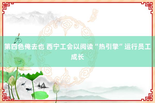 第四色俺去也 西宁工会以阅读“热引擎”运行员工成长