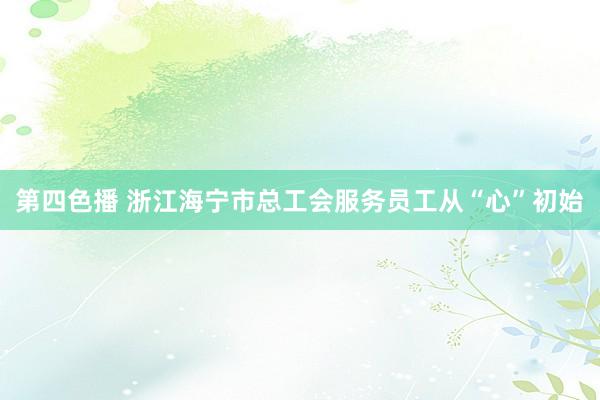 第四色播 浙江海宁市总工会服务员工从“心”初始
