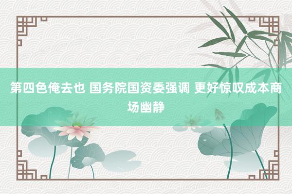 第四色俺去也 国务院国资委强调 更好惊叹成本商场幽静