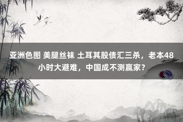 亚洲色图 美腿丝袜 土耳其股债汇三杀，老本48小时大避难，中国成不测赢家？