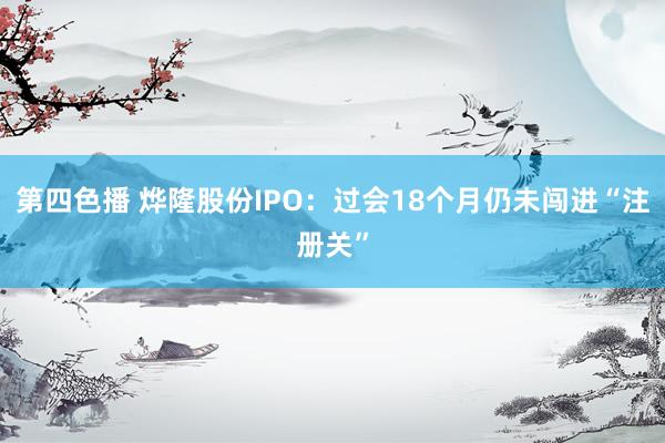 第四色播 烨隆股份IPO：过会18个月仍未闯进“注册关”
