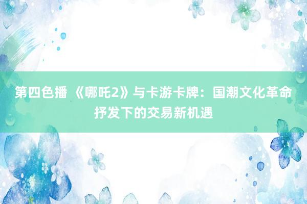 第四色播 《哪吒2》与卡游卡牌：国潮文化革命抒发下的交易新机遇
