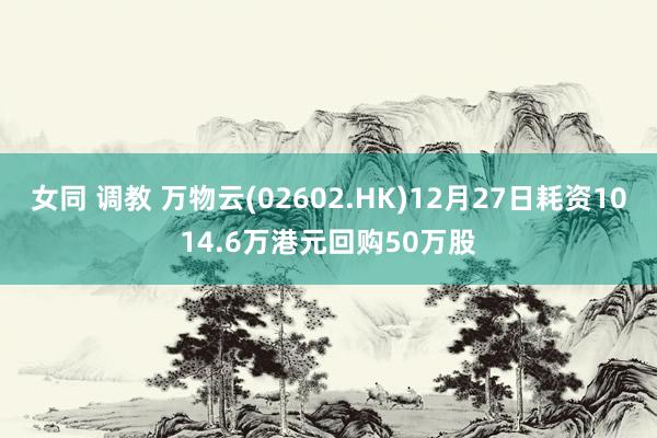 女同 调教 万物云(02602.HK)12月27日耗资1014.6万港元回购50万股