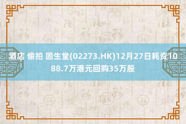 酒店 偷拍 固生堂(02273.HK)12月27日耗资1088.7万港元回购35万股