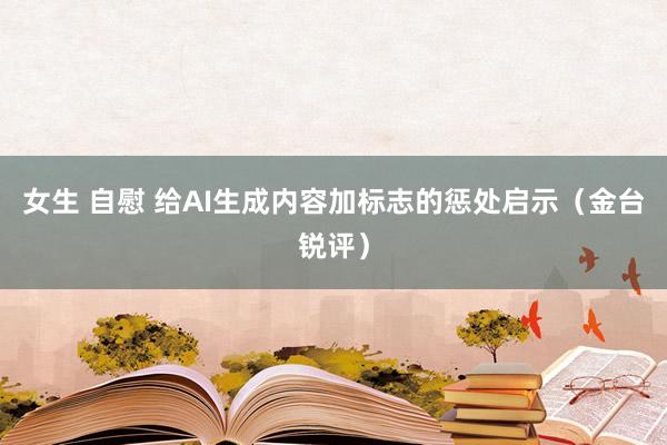 女生 自慰 给AI生成内容加标志的惩处启示（金台锐评）