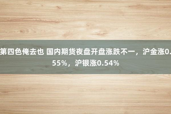 第四色俺去也 国内期货夜盘开盘涨跌不一，沪金涨0.55%，沪银涨0.54%
