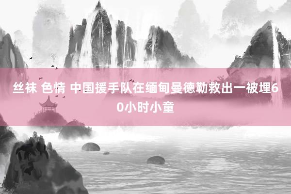 丝袜 色情 中国援手队在缅甸曼德勒救出一被埋60小时小童