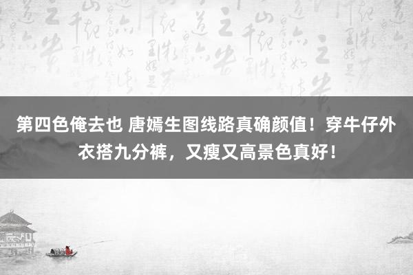 第四色俺去也 唐嫣生图线路真确颜值！穿牛仔外衣搭九分裤，又瘦又高景色真好！