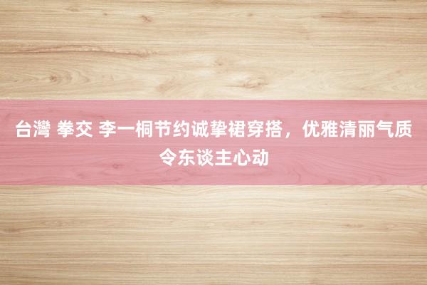 台灣 拳交 李一桐节约诚挚裙穿搭，优雅清丽气质令东谈主心动