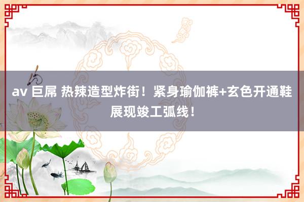 av 巨屌 热辣造型炸街！紧身瑜伽裤+玄色开通鞋展现竣工弧线！