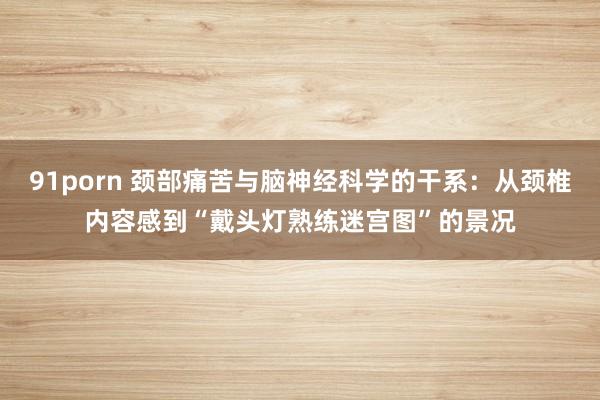 91porn 颈部痛苦与脑神经科学的干系：从颈椎内容感到“戴头灯熟练迷宫图”的景况