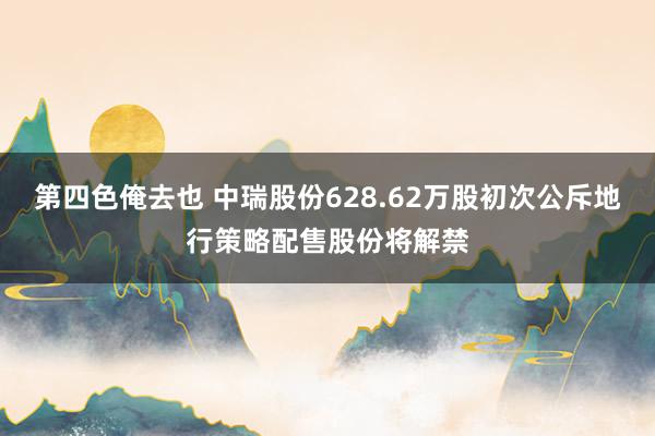 第四色俺去也 中瑞股份628.62万股初次公斥地行策略配售股份将解禁
