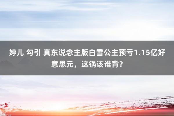 婷儿 勾引 真东说念主版白雪公主预亏1.15亿好意思元，这锅该谁背？