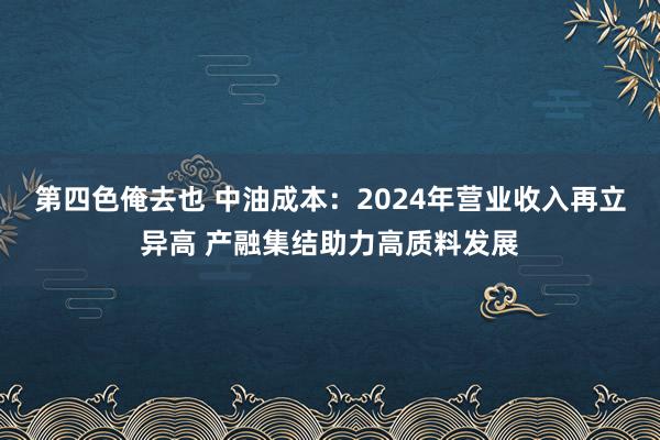 第四色俺去也 中油成本：2024年营业收入再立异高 产融集结助力高质料发展