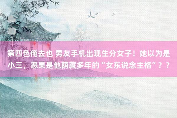 第四色俺去也 男友手机出现生分女子！她以为是小三，恶果是他荫藏多年的“女东说念主格”？？