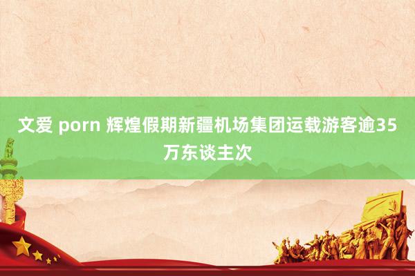 文爱 porn 辉煌假期新疆机场集团运载游客逾35万东谈主次