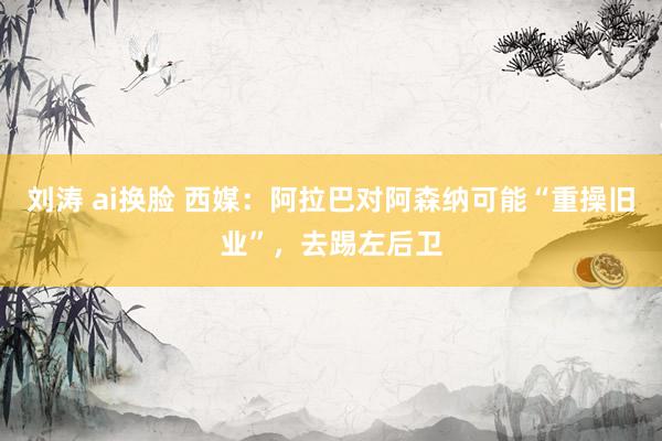 刘涛 ai换脸 西媒：阿拉巴对阿森纳可能“重操旧业”，去踢左后卫
