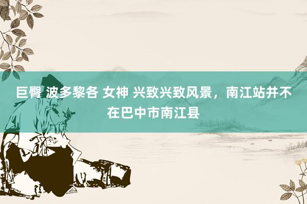 巨臀 波多黎各 女神 兴致兴致风景，南江站并不在巴中市南江县