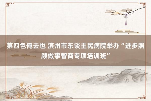 第四色俺去也 滨州市东谈主民病院举办“进步照顾做事智商专项培训班”