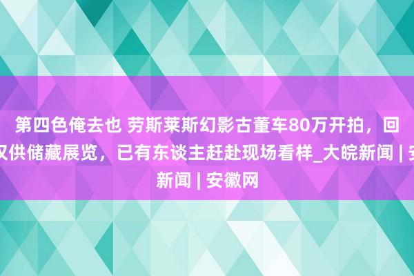 第四色俺去也 劳斯莱斯幻影古董车80万开拍，回话：仅供储藏展览，已有东谈主赶赴现场看样_大皖新闻 | 安徽网