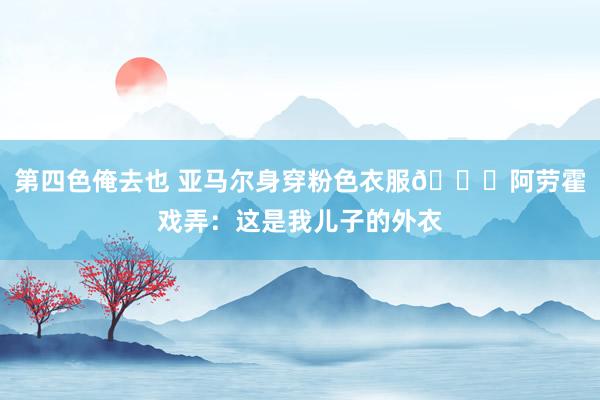 第四色俺去也 亚马尔身穿粉色衣服😂阿劳霍戏弄：这是我儿子的外衣