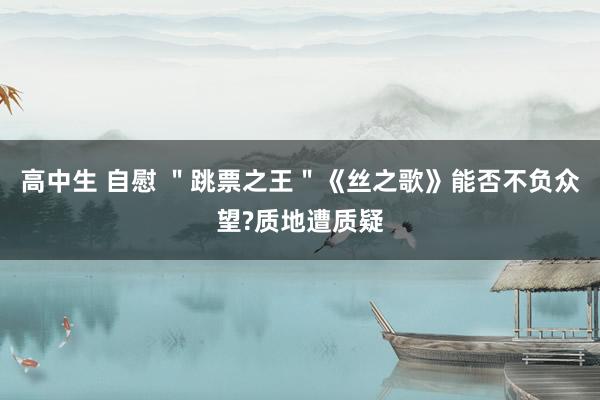 高中生 自慰 ＂跳票之王＂《丝之歌》能否不负众望?质地遭质疑