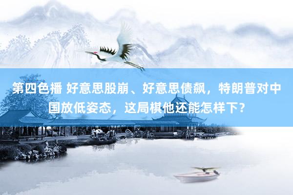 第四色播 好意思股崩、好意思债飙，特朗普对中国放低姿态，这局棋他还能怎样下？