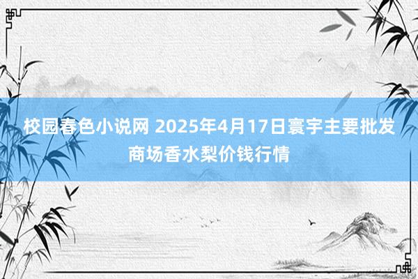 校园春色小说网 2025年4月17日寰宇主要批发商场香水梨价钱行情