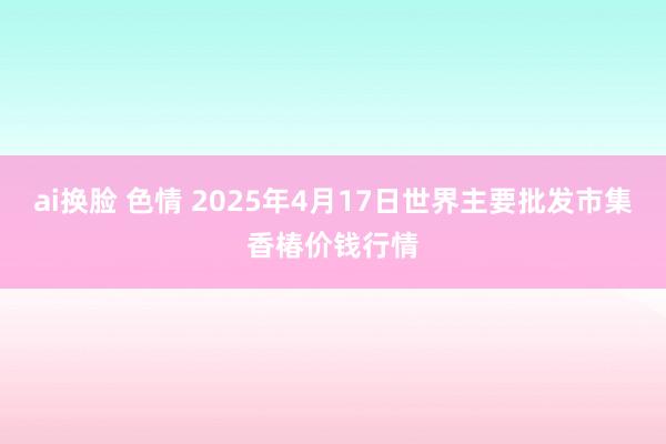 ai换脸 色情 2025年4月17日世界主要批发市集香椿价钱行情